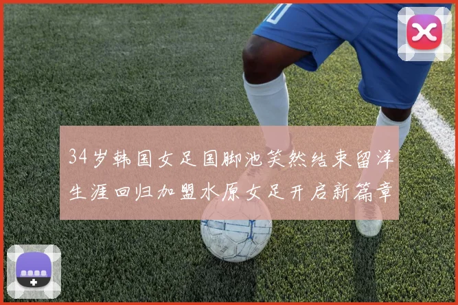 34岁韩国女足国脚池笑然结束留洋生涯回归加盟水原女足开启新篇章
