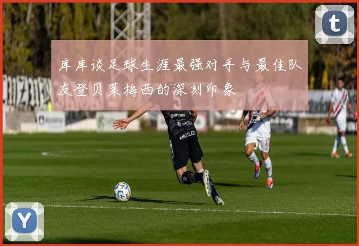 库库谈足球生涯最强对手与最佳队友登贝莱梅西的深刻印象