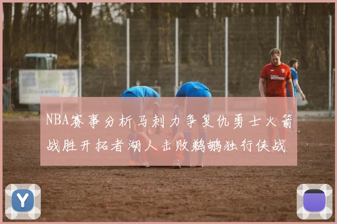 NBA赛事分析马刺力争复仇勇士火箭战胜开拓者湖人击败鹈鹕独行侠战胜快船