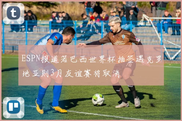 ESPN报道若巴西世界杯抽签遇克罗地亚则3月友谊赛将取消
