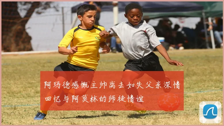 阿玛德感慨主帅离去如失父亲深情回忆与阿莫林的师徒情谊