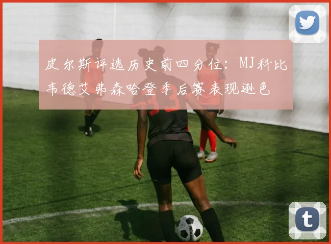 皮尔斯评选历史前四分位：MJ科比韦德艾弗森哈登季后赛表现逊色