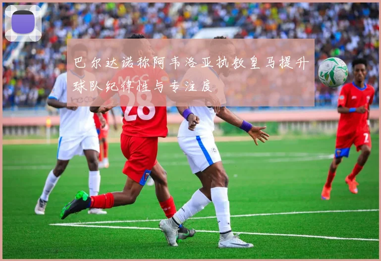 巴尔达诺称阿韦洛亚执教皇马提升球队纪律性与专注度