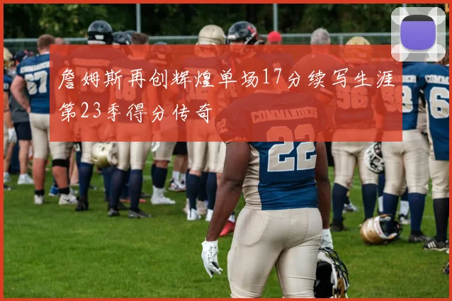 詹姆斯再创辉煌单场17分续写生涯第23季得分传奇