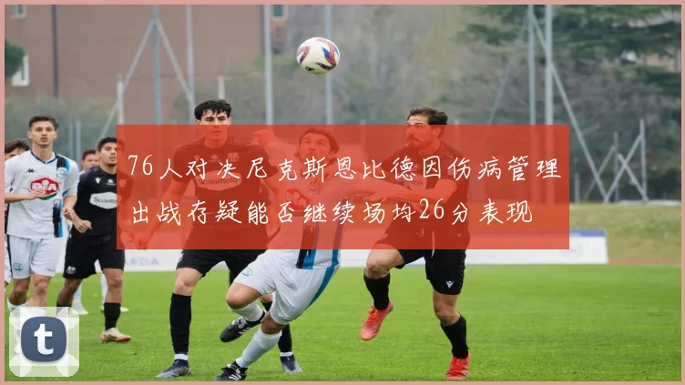 76人对决尼克斯恩比德因伤病管理出战存疑能否继续场均26分表现