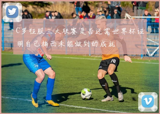 C罗征服三大联赛是否还需世界杯证明自己梅西未能做到的成就