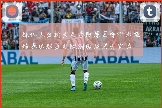 媒体人分析女足惨败原因呼吁加强培养送球员赴欧洲锻炼提升实力