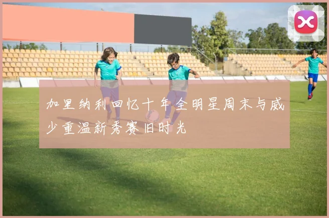 加里纳利回忆十年全明星周末与威少重温新秀赛旧时光