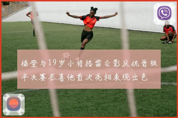福登与19岁小将格雷合影庆祝晋级半决赛恭喜他首次亮相表现出色