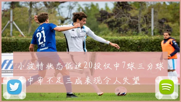 小波特状态低迷20投仅中7球三分球命中率不足三成表现令人失望