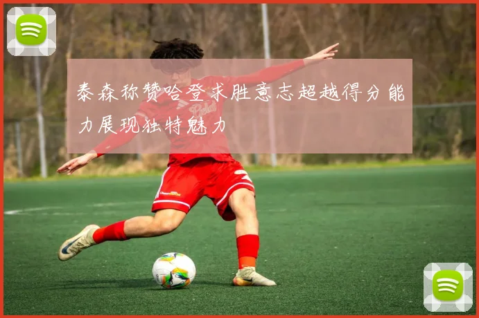 泰森称赞哈登求胜意志超越得分能力展现独特魅力