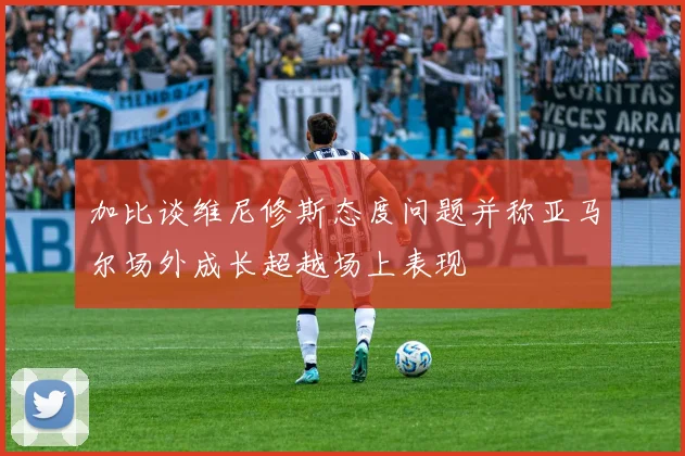 加比谈维尼修斯态度问题并称亚马尔场外成长超越场上表现