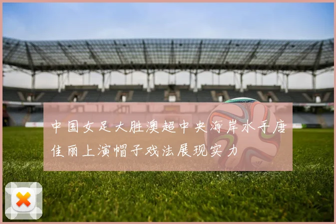中国女足大胜澳超中央海岸水手唐佳丽上演帽子戏法展现实力