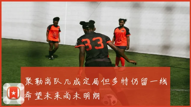 聚勒离队几成定局但多特仍留一线希望未来尚未明朗
