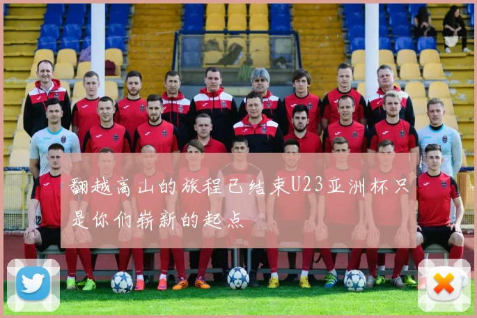 翻越高山的旅程已结束U23亚洲杯只是你们崭新的起点