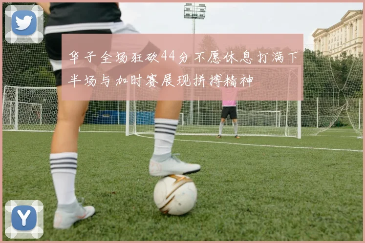 华子全场狂砍44分不愿休息打满下半场与加时赛展现拼搏精神