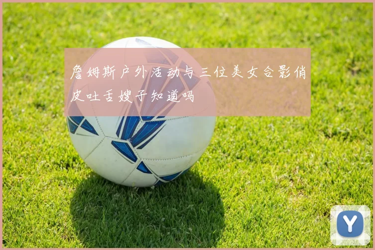 詹姆斯户外活动与三位美女合影俏皮吐舌嫂子知道吗