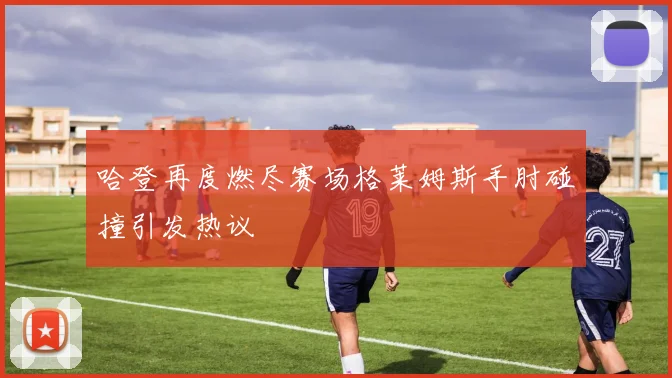 哈登再度燃尽赛场格莱姆斯手肘碰撞引发热议
