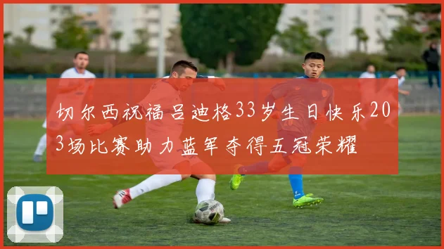 切尔西祝福吕迪格33岁生日快乐203场比赛助力蓝军夺得五冠荣耀
