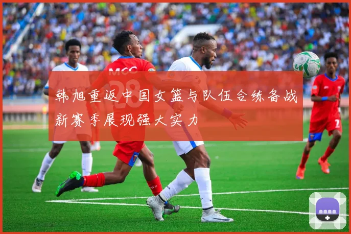 韩旭重返中国女篮与队伍合练备战新赛季展现强大实力