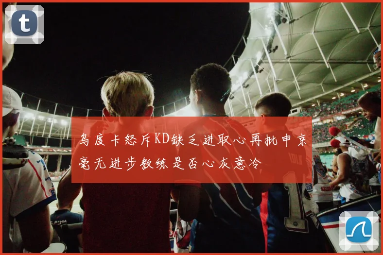 乌度卡怒斥KD缺乏进取心再批申京毫无进步教练是否心灰意冷