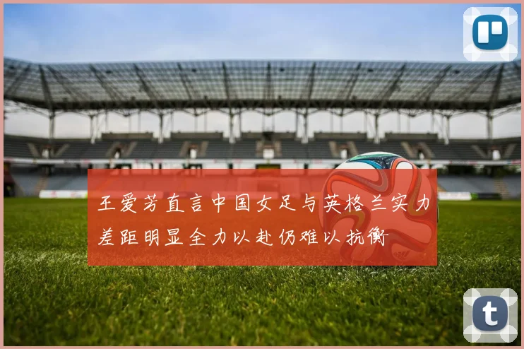 王爱芳直言中国女足与英格兰实力差距明显全力以赴仍难以抗衡