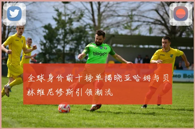 全球身价前十榜单揭晓亚哈姆与贝林维尼修斯引领潮流